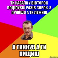 ти казала у вівторок поцілуєш разів сорок, я прийшо а ти лежиш я тикнув а ти пищиш