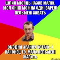 цілий місяць казав малій, мол скікі можна одні варені пельмені хавать сьодня зранку встаю - і наконец то. мала пельмені жарить