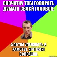 спочатку тобі говорять думати своєй головой, а потім упрікають в хамстві. нічтожні болвашкі.