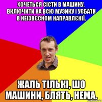 хочеться сісти в машину, включити на всю музику і уєбати в неізвєсном направлєнії. жаль тількі, шо машини, блять, нема.