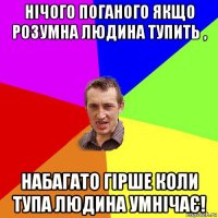 нічого поганого якщо розумна людина тупить , набагато гірше коли тупа людина умнічає!