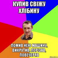 купив свіжу хлібину помив нею машину, викрутив, порізав, повечеряв