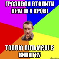 грозився втопити врагів у крові топлю пільмєні в кипятку