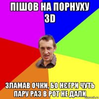 пішов на порнуху 3d зламав очки, бо нєгри чуть пару раз в рот не дали