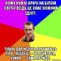 кому нужні врачі на білом світі? вєдь це знає кожний ідіот: тількі два недуга поражають тіло - піздєц — не лічиться, хуйня — сама пройде.