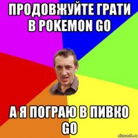 продовжуйте грати в pokemon go а я пограю в пивко go