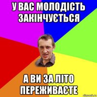 у вас молодість закінчується а ви за літо переживаєте