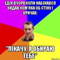 едік вчора коли набухався кидав хом'яка об стіну і кричав: "пікачу, я обираю тебе"