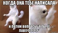 когда она тебе написала и потом вопросы *а ты её лав!??!?!?!?*