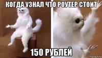 когда узнал что роутер стоит 150 рублей