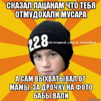 сказал пацанам что тебя отмудохали мусара а сам выхватывал от мамы, за дрочку на фото бабы вали