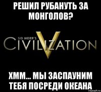 решил рубануть за монголов? хмм... мы заспауним тебя посреди океана