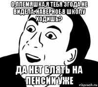 о,племяшка,я тебя 3года не видела. наверное в школу ходишь? да нет блять на пенсии уже