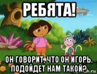 ребята! он говорит, что он игорь. подойдет нам такой?