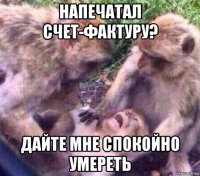 напечатал счет-фактуру? дайте мне спокойно умереть