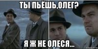 ты пьёшь,олег? я ж не олеся...