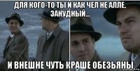 для кого-то ты и как чел не алле, занудный... и внешне чуть краше обезьяны