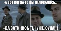 -а вот когда то вы целовались... -да заткнись ты уже, сука!!!