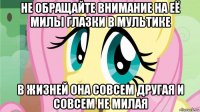 не обращайте внимание на её милы глазки в мультике в жизней она совсем другая и совсем не милая