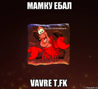 мамку ебал vavre t,fk