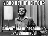 у вас нет клиентов? значит вы не правильно развивались