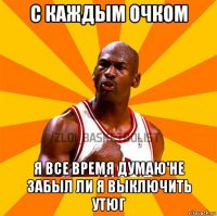 с каждым очком я все время думаю'не забыл ли я выключить утюг