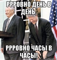 ррровно день в день, ррровно часы в часы!
