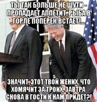 ты так больше не шути - пропадает аппетит, рыба в горле поперек встает!... значит, этот твой жених, что хомячит за троих, завтра снова в гости к нам придет?!