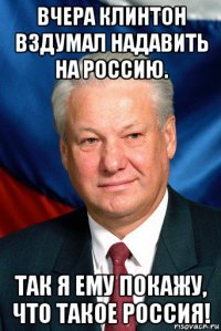 вчера клинтон вздумал надавить на россию. так я ему покажу, что такое россия!