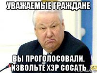 уважаемые граждане вы проголосовали. извольте хэр сосать