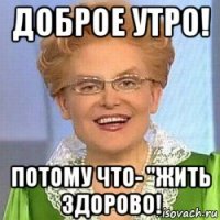 доброе утро! потому что- "жить здорово!