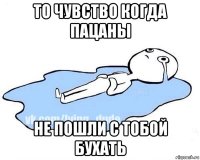 то чувство когда пацаны не пошли с тобой бухать