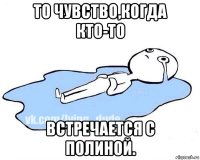 то чувство,когда кто-то встречается с полиной.