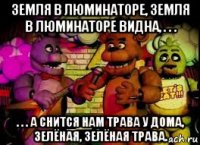 земля в люминаторе, земля в люминаторе видна, . . . . . . а снится нам трава у дома, зелёная, зелёная трава.
