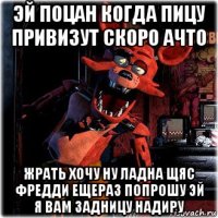 эй поцан когда пицу привизут скоро ачто жрать хочу ну ладна щяс фредди ещераз попрошу эй я вам задницу надиру