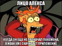 лицо алекса когда он еще не прокачал покемона, а иван уже скачивает приложение