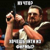ну что? хочешь уйти из фирмы?