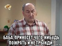  баба, принесет чего-нибудь пожрать и не трынди!