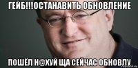 гейб!!!останавить обновление пошёл н@хуй ща сейчас обновлу