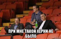  при мне такой херни не было