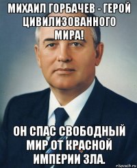 михаил горбачев - герой цивилизованного мира! он спас свободный мир от красной империи зла.