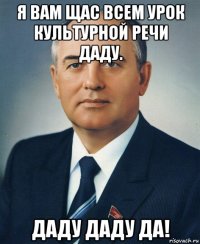 я вам щас всем урок культурной речи даду. даду даду да!