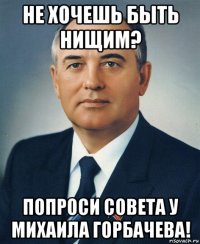 не хочешь быть нищим? попроси совета у михаила горбачева!