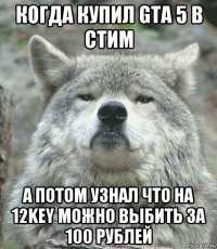когда купил gta 5 в стим а потом узнал что на 12key можно выбить за 100 рублей