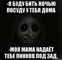 -я буду бить ночью посуду у тебя дома -моя мама надаёт тебе пинков под зад.