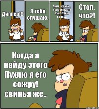 Диппер!!! Я тебя слушаю. Эмм.. ну это... короче Пухля съел твою кепку... Стоп. что?! Когда я найду этого Пухлю я его сожру! свинья же..