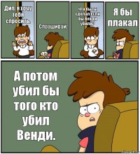 Дип, я хочу тебя спросить. Спрашивай. Что бы ты сделал если бы Венди убили? Я бы плакал А потом убил бы того кто убил Венди.