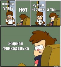 пошли гулять нет ну ты и чебурек а ты..... жирная Фрикаделька