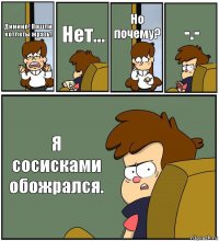 Диииип! Пошли котлеты жрать! Нет... Но почему? -.- Я сосисками обожрался.