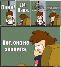 Ваня! Да, Варя. А наша троюродная сестра Женя не звонила? просто я хотела показать ей свою новую игрушку. Эм... блин, она звонила - а я сбросил!
А еще 40 пропущенных от нее. Нет, она не звонила.